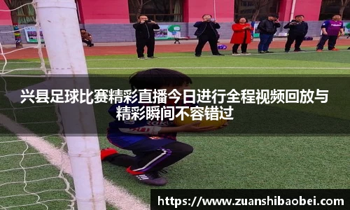 兴县足球比赛精彩直播今日进行全程视频回放与精彩瞬间不容错过